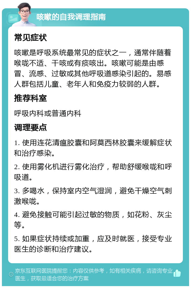 咳嗽的自我调理指南 常见症状 咳嗽是呼吸系统最常见的症状之一，通常伴随着喉咙不适、干咳或有痰咳出。咳嗽可能是由感冒、流感、过敏或其他呼吸道感染引起的。易感人群包括儿童、老年人和免疫力较弱的人群。 推荐科室 呼吸内科或普通内科 调理要点 1. 使用连花清瘟胶囊和阿莫西林胶囊来缓解症状和治疗感染。 2. 使用雾化机进行雾化治疗，帮助舒缓喉咙和呼吸道。 3. 多喝水，保持室内空气湿润，避免干燥空气刺激喉咙。 4. 避免接触可能引起过敏的物质，如花粉、灰尘等。 5. 如果症状持续或加重，应及时就医，接受专业医生的诊断和治疗建议。