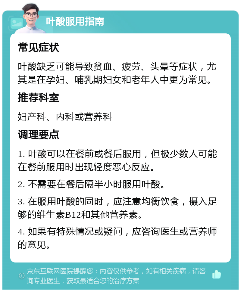 叶酸服用指南 常见症状 叶酸缺乏可能导致贫血、疲劳、头晕等症状，尤其是在孕妇、哺乳期妇女和老年人中更为常见。 推荐科室 妇产科、内科或营养科 调理要点 1. 叶酸可以在餐前或餐后服用，但极少数人可能在餐前服用时出现轻度恶心反应。 2. 不需要在餐后隔半小时服用叶酸。 3. 在服用叶酸的同时，应注意均衡饮食，摄入足够的维生素B12和其他营养素。 4. 如果有特殊情况或疑问，应咨询医生或营养师的意见。