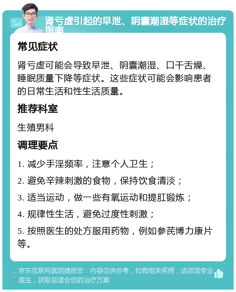 肾亏虚引起的早泄、阴囊潮湿等症状的治疗指南 常见症状 肾亏虚可能会导致早泄、阴囊潮湿、口干舌燥、睡眠质量下降等症状。这些症状可能会影响患者的日常生活和性生活质量。 推荐科室 生殖男科 调理要点 1. 减少手淫频率，注意个人卫生； 2. 避免辛辣刺激的食物，保持饮食清淡； 3. 适当运动，做一些有氧运动和提肛锻炼； 4. 规律性生活，避免过度性刺激； 5. 按照医生的处方服用药物，例如参芪博力康片等。