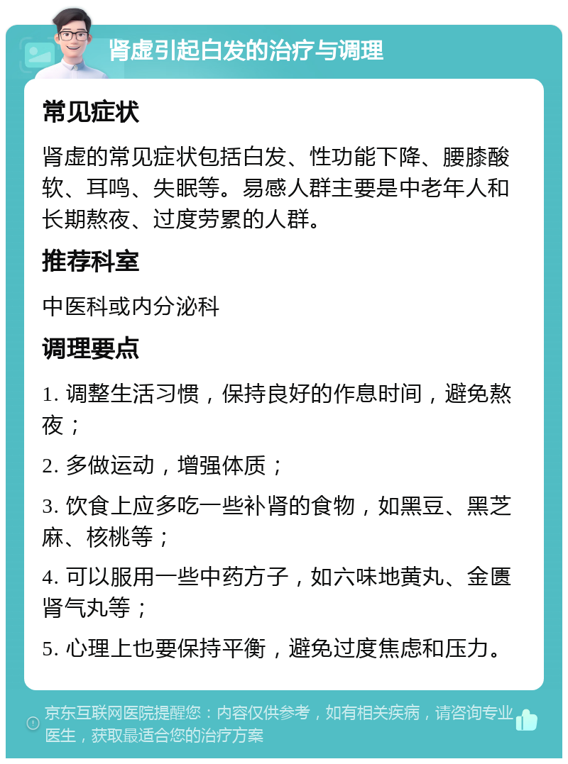 肾虚引起白发的治疗与调理 常见症状 肾虚的常见症状包括白发、性功能下降、腰膝酸软、耳鸣、失眠等。易感人群主要是中老年人和长期熬夜、过度劳累的人群。 推荐科室 中医科或内分泌科 调理要点 1. 调整生活习惯，保持良好的作息时间，避免熬夜； 2. 多做运动，增强体质； 3. 饮食上应多吃一些补肾的食物，如黑豆、黑芝麻、核桃等； 4. 可以服用一些中药方子，如六味地黄丸、金匮肾气丸等； 5. 心理上也要保持平衡，避免过度焦虑和压力。