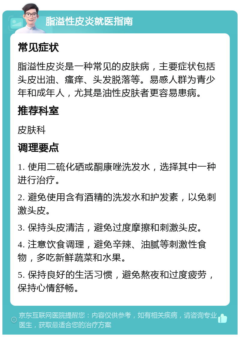 脂溢性皮炎就医指南 常见症状 脂溢性皮炎是一种常见的皮肤病，主要症状包括头皮出油、瘙痒、头发脱落等。易感人群为青少年和成年人，尤其是油性皮肤者更容易患病。 推荐科室 皮肤科 调理要点 1. 使用二硫化硒或酮康唑洗发水，选择其中一种进行治疗。 2. 避免使用含有酒精的洗发水和护发素，以免刺激头皮。 3. 保持头皮清洁，避免过度摩擦和刺激头皮。 4. 注意饮食调理，避免辛辣、油腻等刺激性食物，多吃新鲜蔬菜和水果。 5. 保持良好的生活习惯，避免熬夜和过度疲劳，保持心情舒畅。