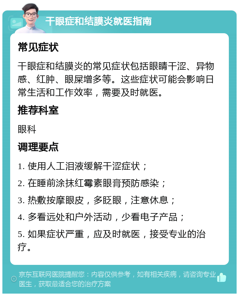 干眼症和结膜炎就医指南 常见症状 干眼症和结膜炎的常见症状包括眼睛干涩、异物感、红肿、眼屎增多等。这些症状可能会影响日常生活和工作效率，需要及时就医。 推荐科室 眼科 调理要点 1. 使用人工泪液缓解干涩症状； 2. 在睡前涂抹红霉素眼膏预防感染； 3. 热敷按摩眼皮，多眨眼，注意休息； 4. 多看远处和户外活动，少看电子产品； 5. 如果症状严重，应及时就医，接受专业的治疗。