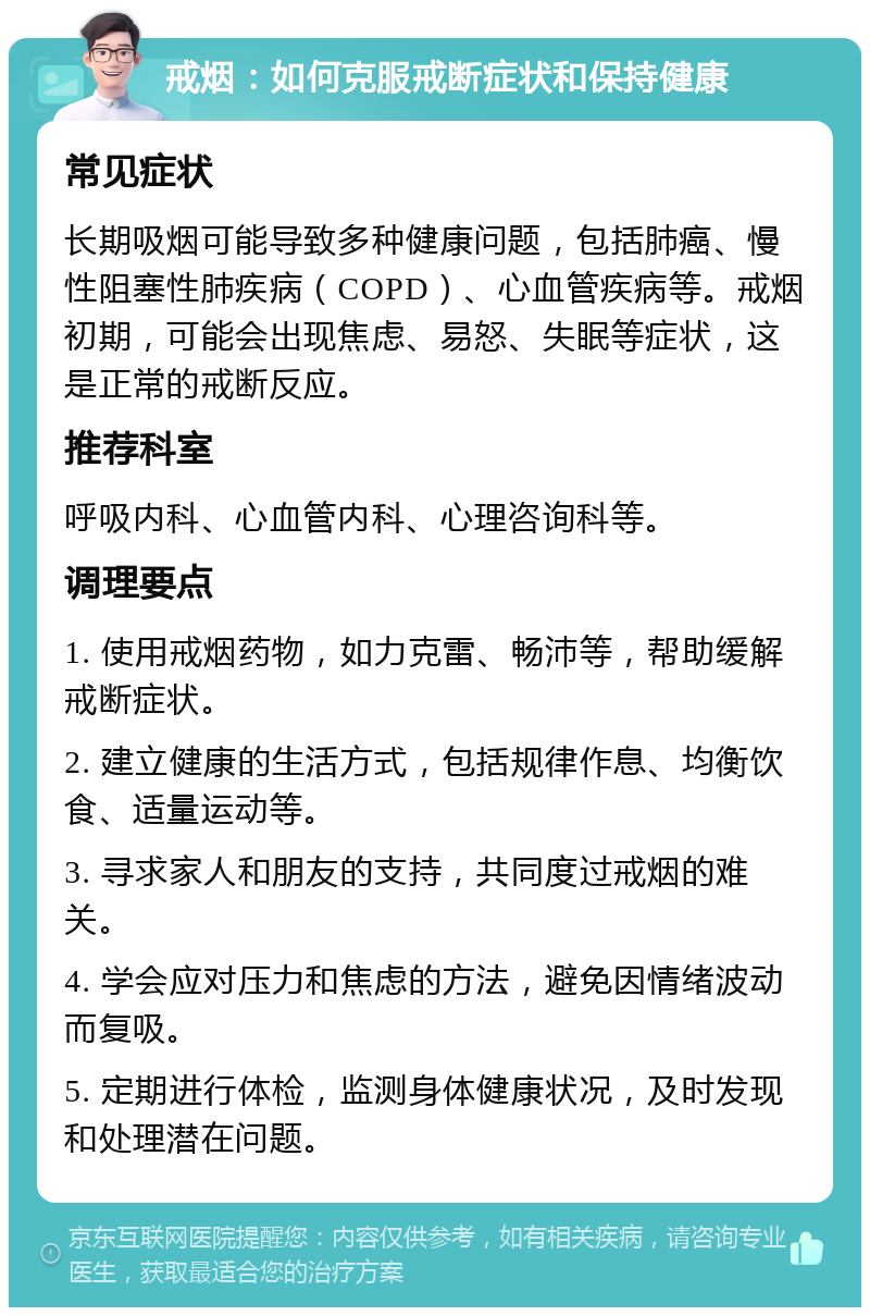 戒烟：如何克服戒断症状和保持健康 常见症状 长期吸烟可能导致多种健康问题，包括肺癌、慢性阻塞性肺疾病（COPD）、心血管疾病等。戒烟初期，可能会出现焦虑、易怒、失眠等症状，这是正常的戒断反应。 推荐科室 呼吸内科、心血管内科、心理咨询科等。 调理要点 1. 使用戒烟药物，如力克雷、畅沛等，帮助缓解戒断症状。 2. 建立健康的生活方式，包括规律作息、均衡饮食、适量运动等。 3. 寻求家人和朋友的支持，共同度过戒烟的难关。 4. 学会应对压力和焦虑的方法，避免因情绪波动而复吸。 5. 定期进行体检，监测身体健康状况，及时发现和处理潜在问题。