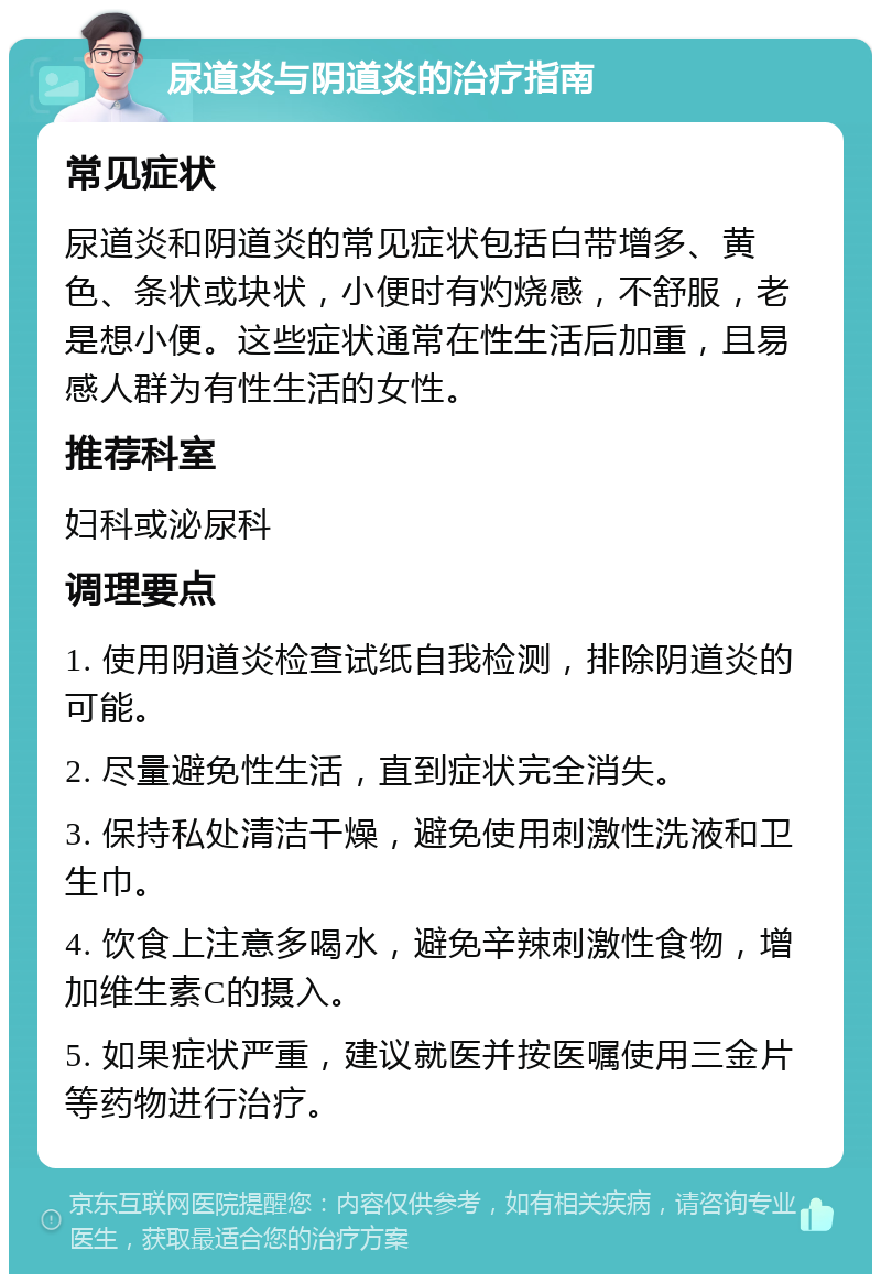 尿道炎与阴道炎的治疗指南 常见症状 尿道炎和阴道炎的常见症状包括白带增多、黄色、条状或块状，小便时有灼烧感，不舒服，老是想小便。这些症状通常在性生活后加重，且易感人群为有性生活的女性。 推荐科室 妇科或泌尿科 调理要点 1. 使用阴道炎检查试纸自我检测，排除阴道炎的可能。 2. 尽量避免性生活，直到症状完全消失。 3. 保持私处清洁干燥，避免使用刺激性洗液和卫生巾。 4. 饮食上注意多喝水，避免辛辣刺激性食物，增加维生素C的摄入。 5. 如果症状严重，建议就医并按医嘱使用三金片等药物进行治疗。