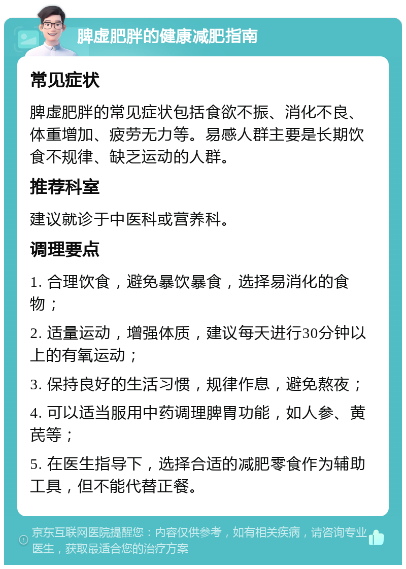 脾虚肥胖的健康减肥指南 常见症状 脾虚肥胖的常见症状包括食欲不振、消化不良、体重增加、疲劳无力等。易感人群主要是长期饮食不规律、缺乏运动的人群。 推荐科室 建议就诊于中医科或营养科。 调理要点 1. 合理饮食，避免暴饮暴食，选择易消化的食物； 2. 适量运动，增强体质，建议每天进行30分钟以上的有氧运动； 3. 保持良好的生活习惯，规律作息，避免熬夜； 4. 可以适当服用中药调理脾胃功能，如人参、黄芪等； 5. 在医生指导下，选择合适的减肥零食作为辅助工具，但不能代替正餐。