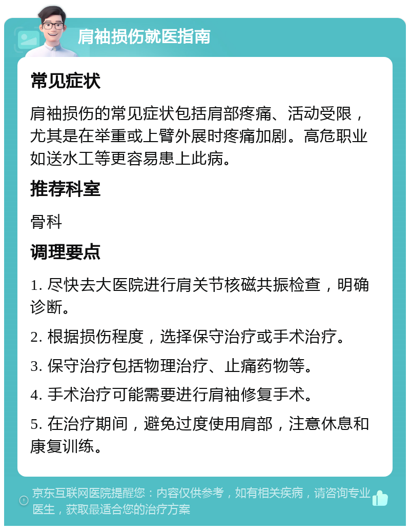 肩袖损伤就医指南 常见症状 肩袖损伤的常见症状包括肩部疼痛、活动受限，尤其是在举重或上臂外展时疼痛加剧。高危职业如送水工等更容易患上此病。 推荐科室 骨科 调理要点 1. 尽快去大医院进行肩关节核磁共振检查，明确诊断。 2. 根据损伤程度，选择保守治疗或手术治疗。 3. 保守治疗包括物理治疗、止痛药物等。 4. 手术治疗可能需要进行肩袖修复手术。 5. 在治疗期间，避免过度使用肩部，注意休息和康复训练。