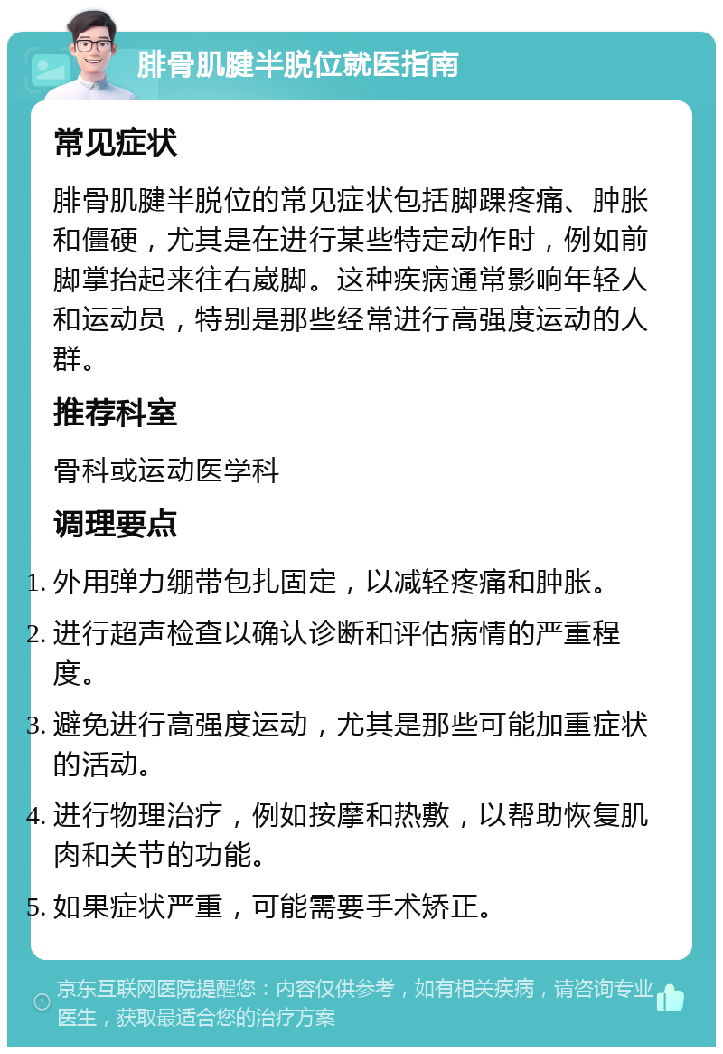 腓骨肌腱半脱位就医指南 常见症状 腓骨肌腱半脱位的常见症状包括脚踝疼痛、肿胀和僵硬，尤其是在进行某些特定动作时，例如前脚掌抬起来往右崴脚。这种疾病通常影响年轻人和运动员，特别是那些经常进行高强度运动的人群。 推荐科室 骨科或运动医学科 调理要点 外用弹力绷带包扎固定，以减轻疼痛和肿胀。 进行超声检查以确认诊断和评估病情的严重程度。 避免进行高强度运动，尤其是那些可能加重症状的活动。 进行物理治疗，例如按摩和热敷，以帮助恢复肌肉和关节的功能。 如果症状严重，可能需要手术矫正。