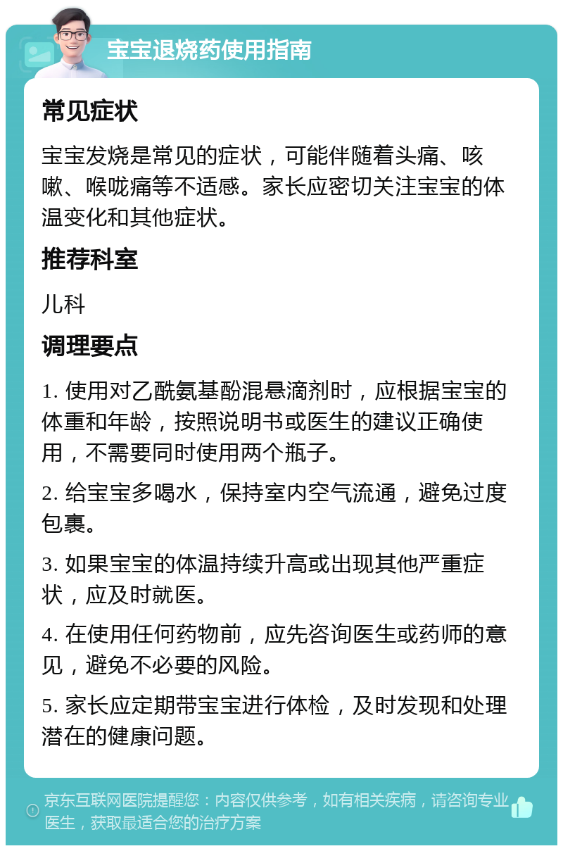 宝宝退烧药使用指南 常见症状 宝宝发烧是常见的症状，可能伴随着头痛、咳嗽、喉咙痛等不适感。家长应密切关注宝宝的体温变化和其他症状。 推荐科室 儿科 调理要点 1. 使用对乙酰氨基酚混悬滴剂时，应根据宝宝的体重和年龄，按照说明书或医生的建议正确使用，不需要同时使用两个瓶子。 2. 给宝宝多喝水，保持室内空气流通，避免过度包裹。 3. 如果宝宝的体温持续升高或出现其他严重症状，应及时就医。 4. 在使用任何药物前，应先咨询医生或药师的意见，避免不必要的风险。 5. 家长应定期带宝宝进行体检，及时发现和处理潜在的健康问题。