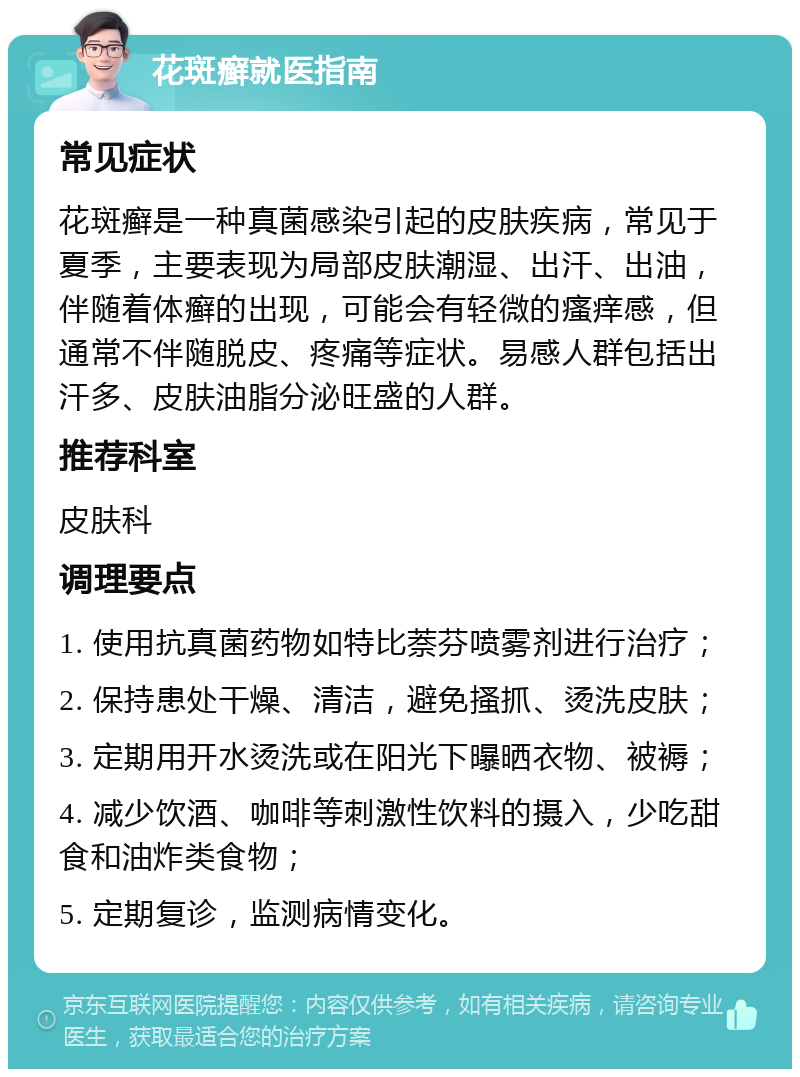 花斑癣就医指南 常见症状 花斑癣是一种真菌感染引起的皮肤疾病，常见于夏季，主要表现为局部皮肤潮湿、出汗、出油，伴随着体癣的出现，可能会有轻微的瘙痒感，但通常不伴随脱皮、疼痛等症状。易感人群包括出汗多、皮肤油脂分泌旺盛的人群。 推荐科室 皮肤科 调理要点 1. 使用抗真菌药物如特比萘芬喷雾剂进行治疗； 2. 保持患处干燥、清洁，避免搔抓、烫洗皮肤； 3. 定期用开水烫洗或在阳光下曝晒衣物、被褥； 4. 减少饮酒、咖啡等刺激性饮料的摄入，少吃甜食和油炸类食物； 5. 定期复诊，监测病情变化。