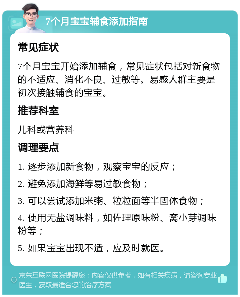 7个月宝宝辅食添加指南 常见症状 7个月宝宝开始添加辅食，常见症状包括对新食物的不适应、消化不良、过敏等。易感人群主要是初次接触辅食的宝宝。 推荐科室 儿科或营养科 调理要点 1. 逐步添加新食物，观察宝宝的反应； 2. 避免添加海鲜等易过敏食物； 3. 可以尝试添加米粥、粒粒面等半固体食物； 4. 使用无盐调味料，如佐理原味粉、窝小芽调味粉等； 5. 如果宝宝出现不适，应及时就医。