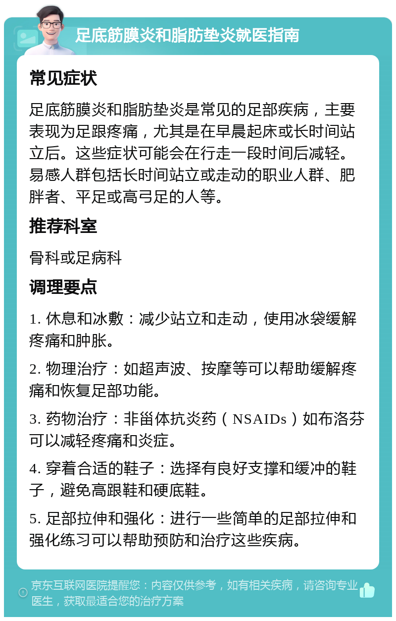 足底筋膜炎和脂肪垫炎就医指南 常见症状 足底筋膜炎和脂肪垫炎是常见的足部疾病，主要表现为足跟疼痛，尤其是在早晨起床或长时间站立后。这些症状可能会在行走一段时间后减轻。易感人群包括长时间站立或走动的职业人群、肥胖者、平足或高弓足的人等。 推荐科室 骨科或足病科 调理要点 1. 休息和冰敷：减少站立和走动，使用冰袋缓解疼痛和肿胀。 2. 物理治疗：如超声波、按摩等可以帮助缓解疼痛和恢复足部功能。 3. 药物治疗：非甾体抗炎药（NSAIDs）如布洛芬可以减轻疼痛和炎症。 4. 穿着合适的鞋子：选择有良好支撑和缓冲的鞋子，避免高跟鞋和硬底鞋。 5. 足部拉伸和强化：进行一些简单的足部拉伸和强化练习可以帮助预防和治疗这些疾病。