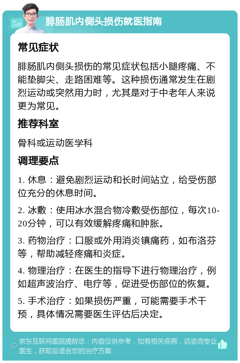 腓肠肌内侧头损伤就医指南 常见症状 腓肠肌内侧头损伤的常见症状包括小腿疼痛、不能垫脚尖、走路困难等。这种损伤通常发生在剧烈运动或突然用力时，尤其是对于中老年人来说更为常见。 推荐科室 骨科或运动医学科 调理要点 1. 休息：避免剧烈运动和长时间站立，给受伤部位充分的休息时间。 2. 冰敷：使用冰水混合物冷敷受伤部位，每次10-20分钟，可以有效缓解疼痛和肿胀。 3. 药物治疗：口服或外用消炎镇痛药，如布洛芬等，帮助减轻疼痛和炎症。 4. 物理治疗：在医生的指导下进行物理治疗，例如超声波治疗、电疗等，促进受伤部位的恢复。 5. 手术治疗：如果损伤严重，可能需要手术干预，具体情况需要医生评估后决定。