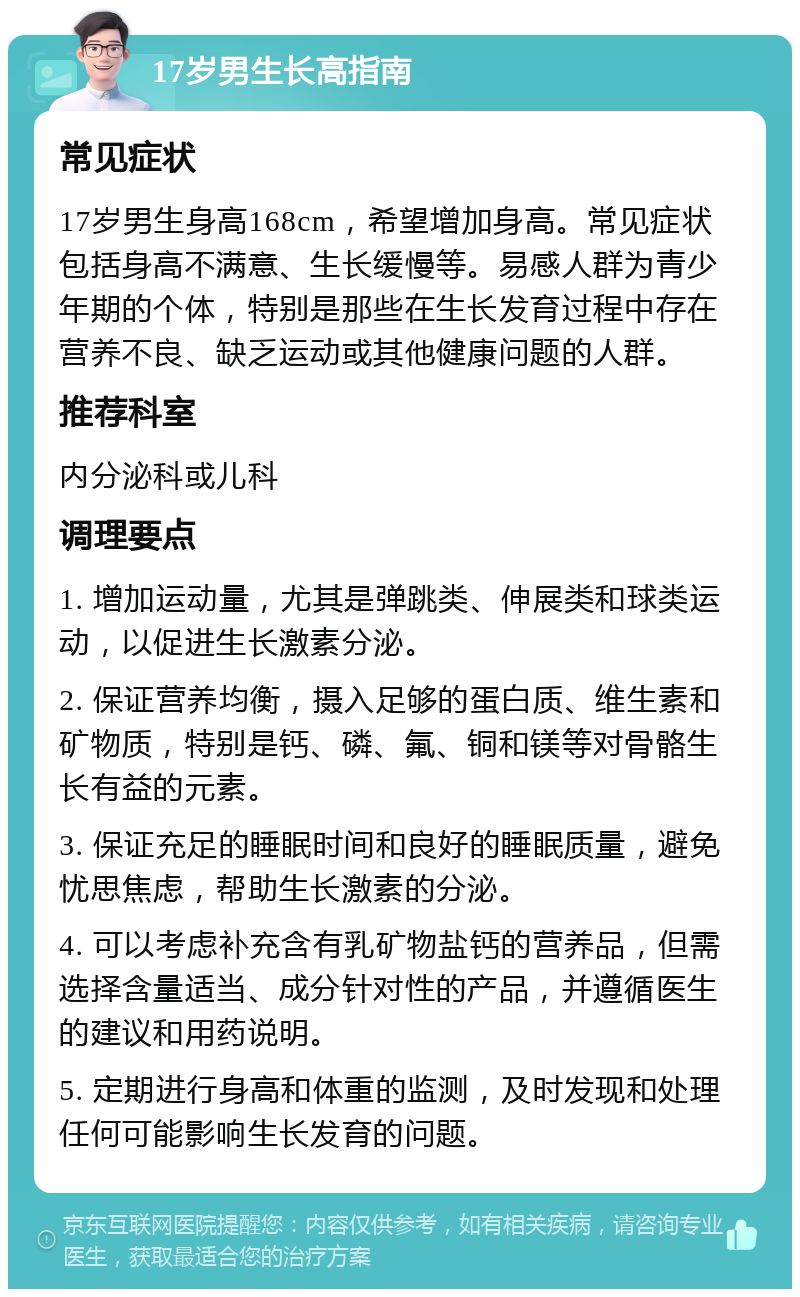 17岁男生长高指南 常见症状 17岁男生身高168cm，希望增加身高。常见症状包括身高不满意、生长缓慢等。易感人群为青少年期的个体，特别是那些在生长发育过程中存在营养不良、缺乏运动或其他健康问题的人群。 推荐科室 内分泌科或儿科 调理要点 1. 增加运动量，尤其是弹跳类、伸展类和球类运动，以促进生长激素分泌。 2. 保证营养均衡，摄入足够的蛋白质、维生素和矿物质，特别是钙、磷、氟、铜和镁等对骨骼生长有益的元素。 3. 保证充足的睡眠时间和良好的睡眠质量，避免忧思焦虑，帮助生长激素的分泌。 4. 可以考虑补充含有乳矿物盐钙的营养品，但需选择含量适当、成分针对性的产品，并遵循医生的建议和用药说明。 5. 定期进行身高和体重的监测，及时发现和处理任何可能影响生长发育的问题。