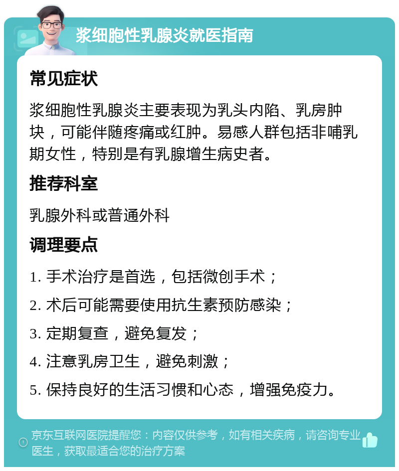 浆细胞性乳腺炎就医指南 常见症状 浆细胞性乳腺炎主要表现为乳头内陷、乳房肿块，可能伴随疼痛或红肿。易感人群包括非哺乳期女性，特别是有乳腺增生病史者。 推荐科室 乳腺外科或普通外科 调理要点 1. 手术治疗是首选，包括微创手术； 2. 术后可能需要使用抗生素预防感染； 3. 定期复查，避免复发； 4. 注意乳房卫生，避免刺激； 5. 保持良好的生活习惯和心态，增强免疫力。