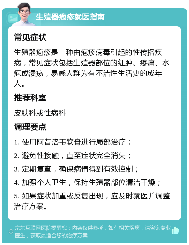 生殖器疱疹就医指南 常见症状 生殖器疱疹是一种由疱疹病毒引起的性传播疾病，常见症状包括生殖器部位的红肿、疼痛、水疱或溃疡，易感人群为有不洁性生活史的成年人。 推荐科室 皮肤科或性病科 调理要点 1. 使用阿昔洛韦软膏进行局部治疗； 2. 避免性接触，直至症状完全消失； 3. 定期复查，确保病情得到有效控制； 4. 加强个人卫生，保持生殖器部位清洁干燥； 5. 如果症状加重或反复出现，应及时就医并调整治疗方案。