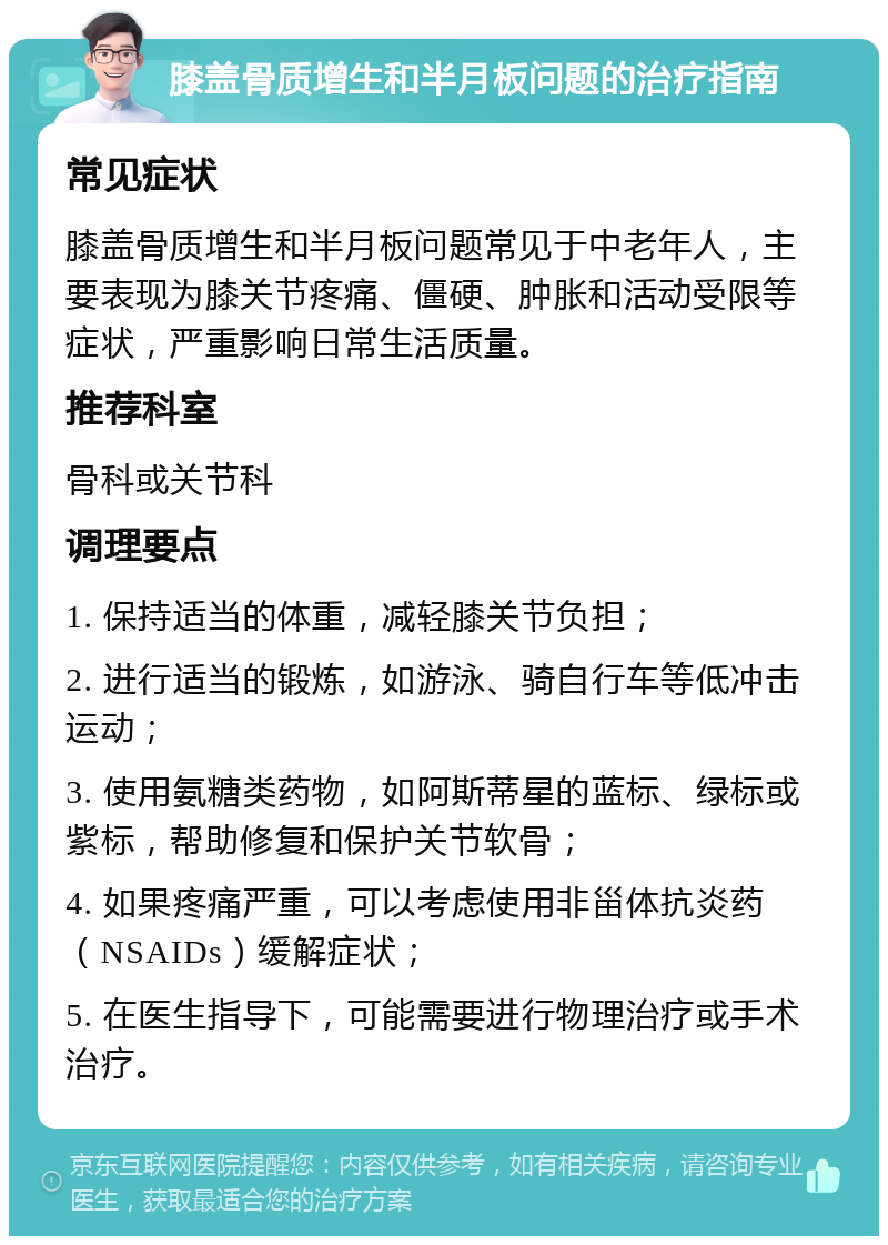 膝盖骨质增生和半月板问题的治疗指南 常见症状 膝盖骨质增生和半月板问题常见于中老年人，主要表现为膝关节疼痛、僵硬、肿胀和活动受限等症状，严重影响日常生活质量。 推荐科室 骨科或关节科 调理要点 1. 保持适当的体重，减轻膝关节负担； 2. 进行适当的锻炼，如游泳、骑自行车等低冲击运动； 3. 使用氨糖类药物，如阿斯蒂星的蓝标、绿标或紫标，帮助修复和保护关节软骨； 4. 如果疼痛严重，可以考虑使用非甾体抗炎药（NSAIDs）缓解症状； 5. 在医生指导下，可能需要进行物理治疗或手术治疗。