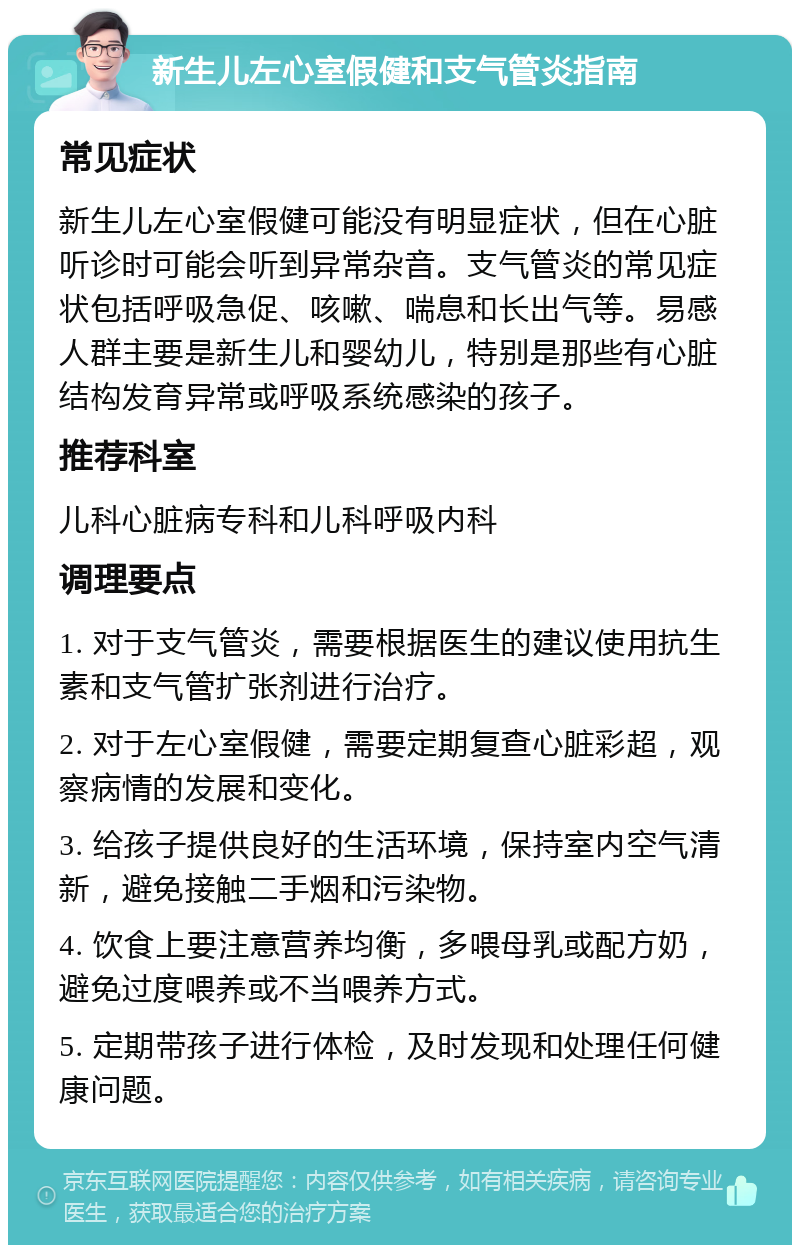 新生儿左心室假健和支气管炎指南 常见症状 新生儿左心室假健可能没有明显症状，但在心脏听诊时可能会听到异常杂音。支气管炎的常见症状包括呼吸急促、咳嗽、喘息和长出气等。易感人群主要是新生儿和婴幼儿，特别是那些有心脏结构发育异常或呼吸系统感染的孩子。 推荐科室 儿科心脏病专科和儿科呼吸内科 调理要点 1. 对于支气管炎，需要根据医生的建议使用抗生素和支气管扩张剂进行治疗。 2. 对于左心室假健，需要定期复查心脏彩超，观察病情的发展和变化。 3. 给孩子提供良好的生活环境，保持室内空气清新，避免接触二手烟和污染物。 4. 饮食上要注意营养均衡，多喂母乳或配方奶，避免过度喂养或不当喂养方式。 5. 定期带孩子进行体检，及时发现和处理任何健康问题。