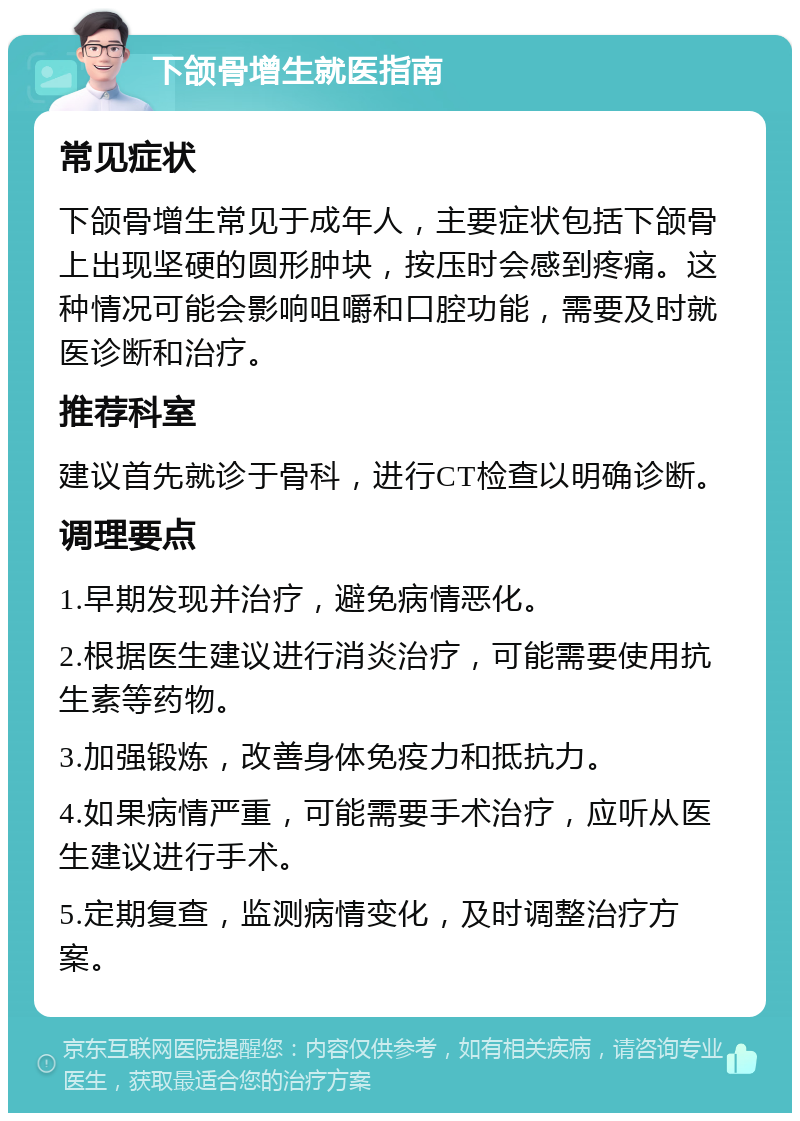 下颌骨增生就医指南 常见症状 下颌骨增生常见于成年人，主要症状包括下颌骨上出现坚硬的圆形肿块，按压时会感到疼痛。这种情况可能会影响咀嚼和口腔功能，需要及时就医诊断和治疗。 推荐科室 建议首先就诊于骨科，进行CT检查以明确诊断。 调理要点 1.早期发现并治疗，避免病情恶化。 2.根据医生建议进行消炎治疗，可能需要使用抗生素等药物。 3.加强锻炼，改善身体免疫力和抵抗力。 4.如果病情严重，可能需要手术治疗，应听从医生建议进行手术。 5.定期复查，监测病情变化，及时调整治疗方案。