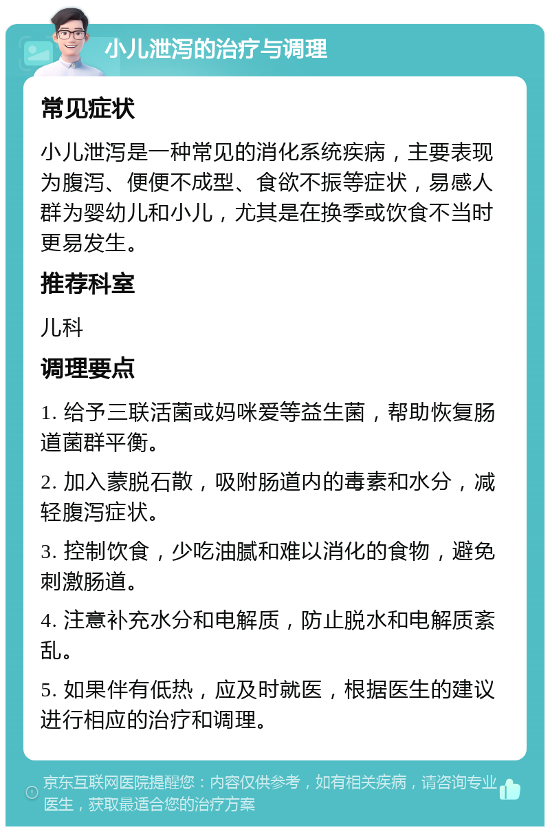 小儿泄泻的治疗与调理 常见症状 小儿泄泻是一种常见的消化系统疾病，主要表现为腹泻、便便不成型、食欲不振等症状，易感人群为婴幼儿和小儿，尤其是在换季或饮食不当时更易发生。 推荐科室 儿科 调理要点 1. 给予三联活菌或妈咪爱等益生菌，帮助恢复肠道菌群平衡。 2. 加入蒙脱石散，吸附肠道内的毒素和水分，减轻腹泻症状。 3. 控制饮食，少吃油腻和难以消化的食物，避免刺激肠道。 4. 注意补充水分和电解质，防止脱水和电解质紊乱。 5. 如果伴有低热，应及时就医，根据医生的建议进行相应的治疗和调理。