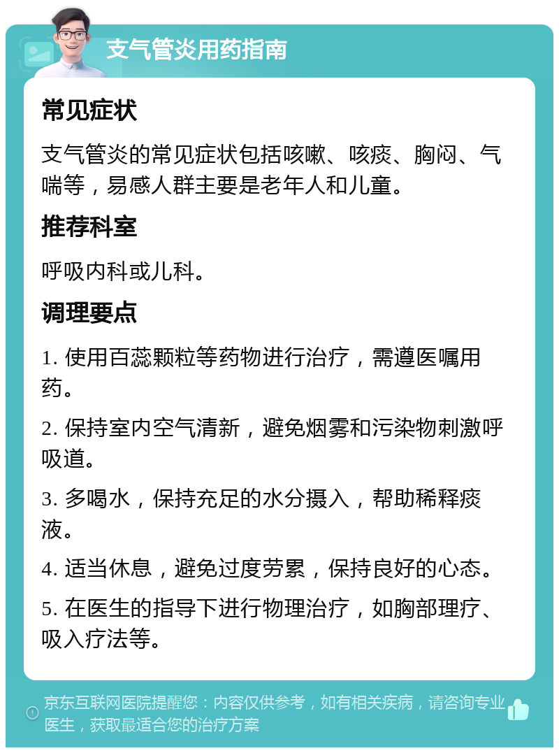 支气管炎用药指南 常见症状 支气管炎的常见症状包括咳嗽、咳痰、胸闷、气喘等，易感人群主要是老年人和儿童。 推荐科室 呼吸内科或儿科。 调理要点 1. 使用百蕊颗粒等药物进行治疗，需遵医嘱用药。 2. 保持室内空气清新，避免烟雾和污染物刺激呼吸道。 3. 多喝水，保持充足的水分摄入，帮助稀释痰液。 4. 适当休息，避免过度劳累，保持良好的心态。 5. 在医生的指导下进行物理治疗，如胸部理疗、吸入疗法等。