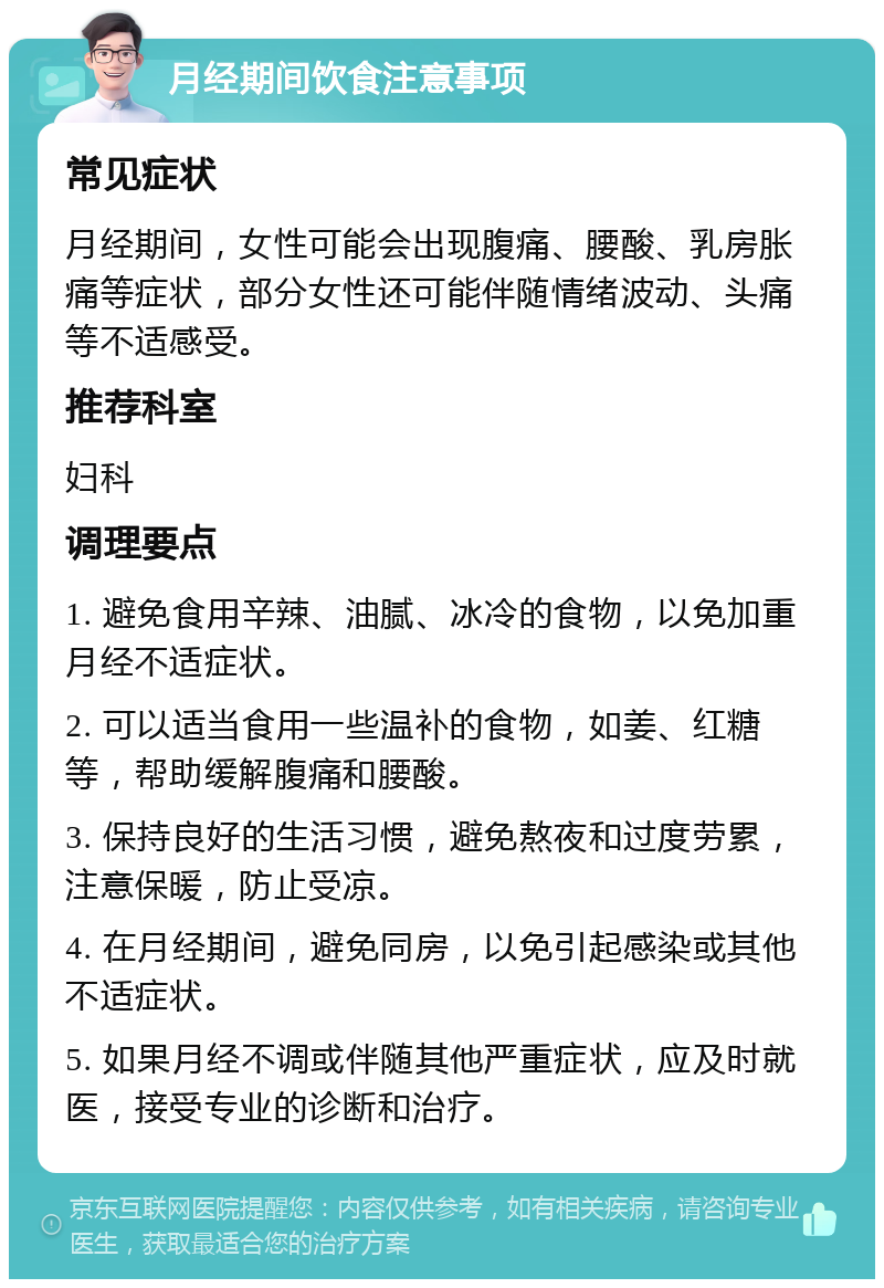 月经期间饮食注意事项 常见症状 月经期间，女性可能会出现腹痛、腰酸、乳房胀痛等症状，部分女性还可能伴随情绪波动、头痛等不适感受。 推荐科室 妇科 调理要点 1. 避免食用辛辣、油腻、冰冷的食物，以免加重月经不适症状。 2. 可以适当食用一些温补的食物，如姜、红糖等，帮助缓解腹痛和腰酸。 3. 保持良好的生活习惯，避免熬夜和过度劳累，注意保暖，防止受凉。 4. 在月经期间，避免同房，以免引起感染或其他不适症状。 5. 如果月经不调或伴随其他严重症状，应及时就医，接受专业的诊断和治疗。