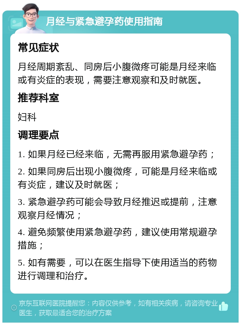 月经与紧急避孕药使用指南 常见症状 月经周期紊乱、同房后小腹微疼可能是月经来临或有炎症的表现，需要注意观察和及时就医。 推荐科室 妇科 调理要点 1. 如果月经已经来临，无需再服用紧急避孕药； 2. 如果同房后出现小腹微疼，可能是月经来临或有炎症，建议及时就医； 3. 紧急避孕药可能会导致月经推迟或提前，注意观察月经情况； 4. 避免频繁使用紧急避孕药，建议使用常规避孕措施； 5. 如有需要，可以在医生指导下使用适当的药物进行调理和治疗。