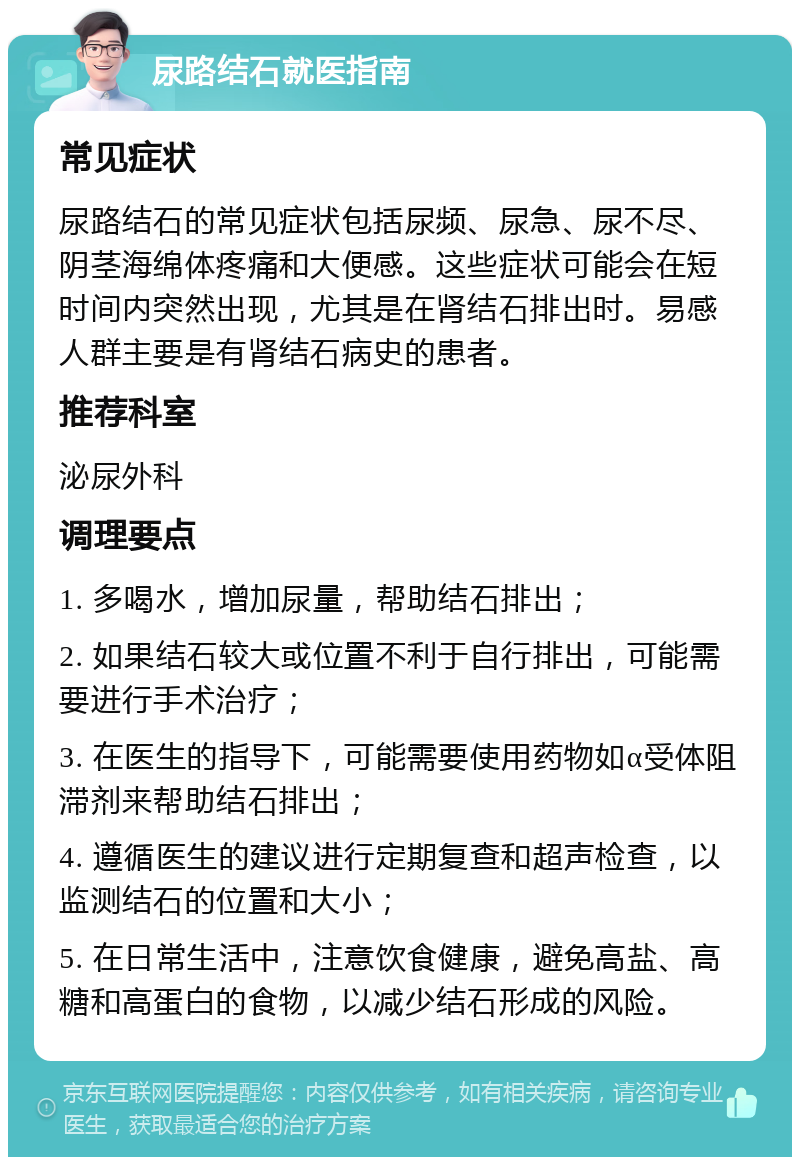 尿路结石就医指南 常见症状 尿路结石的常见症状包括尿频、尿急、尿不尽、阴茎海绵体疼痛和大便感。这些症状可能会在短时间内突然出现，尤其是在肾结石排出时。易感人群主要是有肾结石病史的患者。 推荐科室 泌尿外科 调理要点 1. 多喝水，增加尿量，帮助结石排出； 2. 如果结石较大或位置不利于自行排出，可能需要进行手术治疗； 3. 在医生的指导下，可能需要使用药物如α受体阻滞剂来帮助结石排出； 4. 遵循医生的建议进行定期复查和超声检查，以监测结石的位置和大小； 5. 在日常生活中，注意饮食健康，避免高盐、高糖和高蛋白的食物，以减少结石形成的风险。