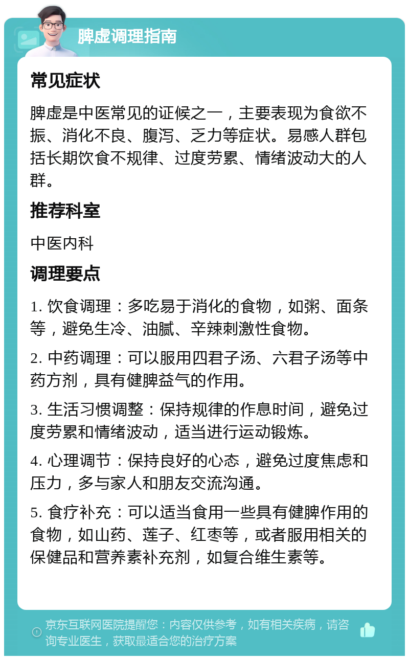 脾虚调理指南 常见症状 脾虚是中医常见的证候之一，主要表现为食欲不振、消化不良、腹泻、乏力等症状。易感人群包括长期饮食不规律、过度劳累、情绪波动大的人群。 推荐科室 中医内科 调理要点 1. 饮食调理：多吃易于消化的食物，如粥、面条等，避免生冷、油腻、辛辣刺激性食物。 2. 中药调理：可以服用四君子汤、六君子汤等中药方剂，具有健脾益气的作用。 3. 生活习惯调整：保持规律的作息时间，避免过度劳累和情绪波动，适当进行运动锻炼。 4. 心理调节：保持良好的心态，避免过度焦虑和压力，多与家人和朋友交流沟通。 5. 食疗补充：可以适当食用一些具有健脾作用的食物，如山药、莲子、红枣等，或者服用相关的保健品和营养素补充剂，如复合维生素等。