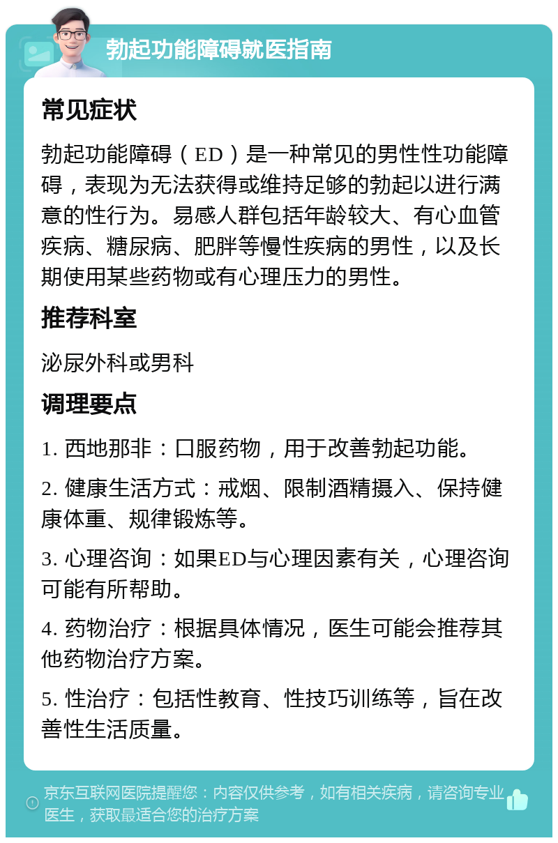 勃起功能障碍就医指南 常见症状 勃起功能障碍（ED）是一种常见的男性性功能障碍，表现为无法获得或维持足够的勃起以进行满意的性行为。易感人群包括年龄较大、有心血管疾病、糖尿病、肥胖等慢性疾病的男性，以及长期使用某些药物或有心理压力的男性。 推荐科室 泌尿外科或男科 调理要点 1. 西地那非：口服药物，用于改善勃起功能。 2. 健康生活方式：戒烟、限制酒精摄入、保持健康体重、规律锻炼等。 3. 心理咨询：如果ED与心理因素有关，心理咨询可能有所帮助。 4. 药物治疗：根据具体情况，医生可能会推荐其他药物治疗方案。 5. 性治疗：包括性教育、性技巧训练等，旨在改善性生活质量。