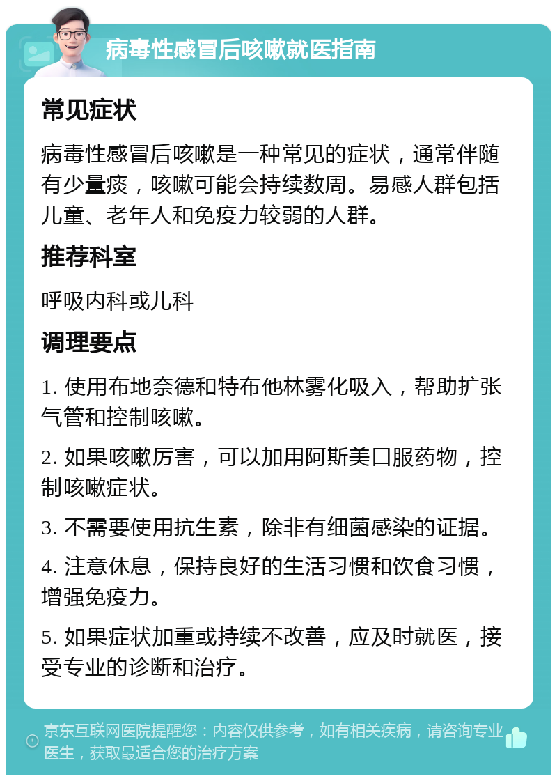 病毒性感冒后咳嗽就医指南 常见症状 病毒性感冒后咳嗽是一种常见的症状，通常伴随有少量痰，咳嗽可能会持续数周。易感人群包括儿童、老年人和免疫力较弱的人群。 推荐科室 呼吸内科或儿科 调理要点 1. 使用布地奈德和特布他林雾化吸入，帮助扩张气管和控制咳嗽。 2. 如果咳嗽厉害，可以加用阿斯美口服药物，控制咳嗽症状。 3. 不需要使用抗生素，除非有细菌感染的证据。 4. 注意休息，保持良好的生活习惯和饮食习惯，增强免疫力。 5. 如果症状加重或持续不改善，应及时就医，接受专业的诊断和治疗。