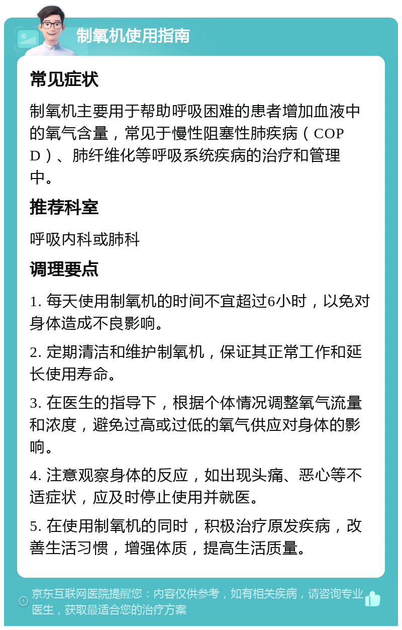 制氧机使用指南 常见症状 制氧机主要用于帮助呼吸困难的患者增加血液中的氧气含量，常见于慢性阻塞性肺疾病（COPD）、肺纤维化等呼吸系统疾病的治疗和管理中。 推荐科室 呼吸内科或肺科 调理要点 1. 每天使用制氧机的时间不宜超过6小时，以免对身体造成不良影响。 2. 定期清洁和维护制氧机，保证其正常工作和延长使用寿命。 3. 在医生的指导下，根据个体情况调整氧气流量和浓度，避免过高或过低的氧气供应对身体的影响。 4. 注意观察身体的反应，如出现头痛、恶心等不适症状，应及时停止使用并就医。 5. 在使用制氧机的同时，积极治疗原发疾病，改善生活习惯，增强体质，提高生活质量。