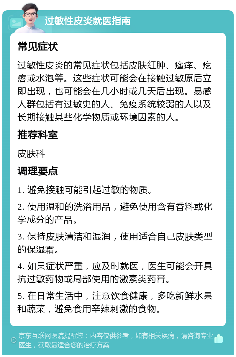 过敏性皮炎就医指南 常见症状 过敏性皮炎的常见症状包括皮肤红肿、瘙痒、疙瘩或水泡等。这些症状可能会在接触过敏原后立即出现，也可能会在几小时或几天后出现。易感人群包括有过敏史的人、免疫系统较弱的人以及长期接触某些化学物质或环境因素的人。 推荐科室 皮肤科 调理要点 1. 避免接触可能引起过敏的物质。 2. 使用温和的洗浴用品，避免使用含有香料或化学成分的产品。 3. 保持皮肤清洁和湿润，使用适合自己皮肤类型的保湿霜。 4. 如果症状严重，应及时就医，医生可能会开具抗过敏药物或局部使用的激素类药膏。 5. 在日常生活中，注意饮食健康，多吃新鲜水果和蔬菜，避免食用辛辣刺激的食物。