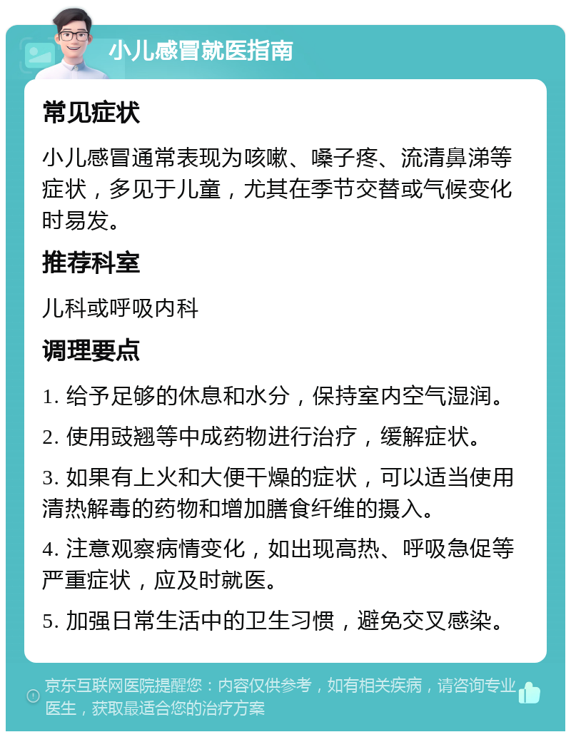 小儿感冒就医指南 常见症状 小儿感冒通常表现为咳嗽、嗓子疼、流清鼻涕等症状，多见于儿童，尤其在季节交替或气候变化时易发。 推荐科室 儿科或呼吸内科 调理要点 1. 给予足够的休息和水分，保持室内空气湿润。 2. 使用豉翘等中成药物进行治疗，缓解症状。 3. 如果有上火和大便干燥的症状，可以适当使用清热解毒的药物和增加膳食纤维的摄入。 4. 注意观察病情变化，如出现高热、呼吸急促等严重症状，应及时就医。 5. 加强日常生活中的卫生习惯，避免交叉感染。