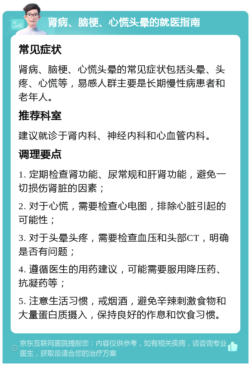 肾病、脑梗、心慌头晕的就医指南 常见症状 肾病、脑梗、心慌头晕的常见症状包括头晕、头疼、心慌等，易感人群主要是长期慢性病患者和老年人。 推荐科室 建议就诊于肾内科、神经内科和心血管内科。 调理要点 1. 定期检查肾功能、尿常规和肝肾功能，避免一切损伤肾脏的因素； 2. 对于心慌，需要检查心电图，排除心脏引起的可能性； 3. 对于头晕头疼，需要检查血压和头部CT，明确是否有问题； 4. 遵循医生的用药建议，可能需要服用降压药、抗凝药等； 5. 注意生活习惯，戒烟酒，避免辛辣刺激食物和大量蛋白质摄入，保持良好的作息和饮食习惯。