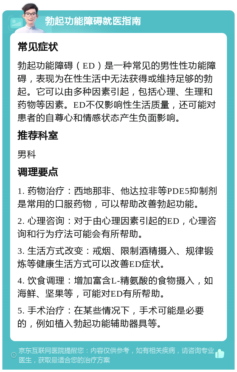 勃起功能障碍就医指南 常见症状 勃起功能障碍（ED）是一种常见的男性性功能障碍，表现为在性生活中无法获得或维持足够的勃起。它可以由多种因素引起，包括心理、生理和药物等因素。ED不仅影响性生活质量，还可能对患者的自尊心和情感状态产生负面影响。 推荐科室 男科 调理要点 1. 药物治疗：西地那非、他达拉非等PDE5抑制剂是常用的口服药物，可以帮助改善勃起功能。 2. 心理咨询：对于由心理因素引起的ED，心理咨询和行为疗法可能会有所帮助。 3. 生活方式改变：戒烟、限制酒精摄入、规律锻炼等健康生活方式可以改善ED症状。 4. 饮食调理：增加富含L-精氨酸的食物摄入，如海鲜、坚果等，可能对ED有所帮助。 5. 手术治疗：在某些情况下，手术可能是必要的，例如植入勃起功能辅助器具等。