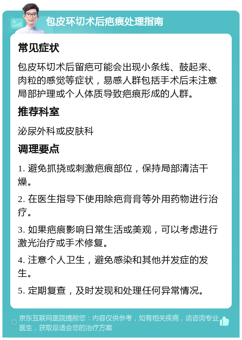 包皮环切术后疤痕处理指南 常见症状 包皮环切术后留疤可能会出现小条线、鼓起来、肉粒的感觉等症状，易感人群包括手术后未注意局部护理或个人体质导致疤痕形成的人群。 推荐科室 泌尿外科或皮肤科 调理要点 1. 避免抓挠或刺激疤痕部位，保持局部清洁干燥。 2. 在医生指导下使用除疤膏膏等外用药物进行治疗。 3. 如果疤痕影响日常生活或美观，可以考虑进行激光治疗或手术修复。 4. 注意个人卫生，避免感染和其他并发症的发生。 5. 定期复查，及时发现和处理任何异常情况。