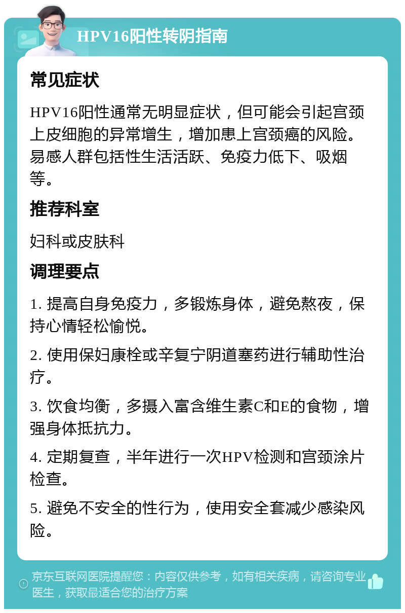 HPV16阳性转阴指南 常见症状 HPV16阳性通常无明显症状，但可能会引起宫颈上皮细胞的异常增生，增加患上宫颈癌的风险。易感人群包括性生活活跃、免疫力低下、吸烟等。 推荐科室 妇科或皮肤科 调理要点 1. 提高自身免疫力，多锻炼身体，避免熬夜，保持心情轻松愉悦。 2. 使用保妇康栓或辛复宁阴道塞药进行辅助性治疗。 3. 饮食均衡，多摄入富含维生素C和E的食物，增强身体抵抗力。 4. 定期复查，半年进行一次HPV检测和宫颈涂片检查。 5. 避免不安全的性行为，使用安全套减少感染风险。