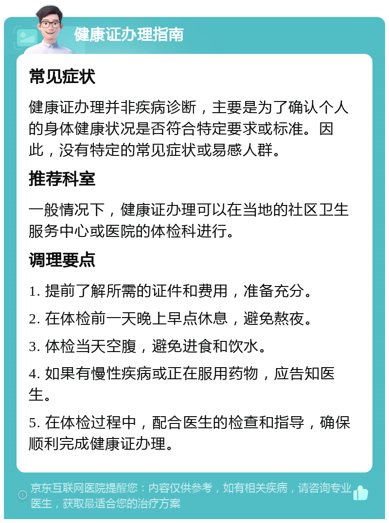 健康证办理指南 常见症状 健康证办理并非疾病诊断，主要是为了确认个人的身体健康状况是否符合特定要求或标准。因此，没有特定的常见症状或易感人群。 推荐科室 一般情况下，健康证办理可以在当地的社区卫生服务中心或医院的体检科进行。 调理要点 1. 提前了解所需的证件和费用，准备充分。 2. 在体检前一天晚上早点休息，避免熬夜。 3. 体检当天空腹，避免进食和饮水。 4. 如果有慢性疾病或正在服用药物，应告知医生。 5. 在体检过程中，配合医生的检查和指导，确保顺利完成健康证办理。