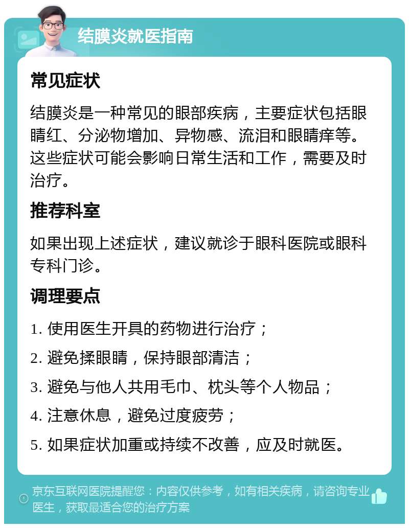 结膜炎就医指南 常见症状 结膜炎是一种常见的眼部疾病，主要症状包括眼睛红、分泌物增加、异物感、流泪和眼睛痒等。这些症状可能会影响日常生活和工作，需要及时治疗。 推荐科室 如果出现上述症状，建议就诊于眼科医院或眼科专科门诊。 调理要点 1. 使用医生开具的药物进行治疗； 2. 避免揉眼睛，保持眼部清洁； 3. 避免与他人共用毛巾、枕头等个人物品； 4. 注意休息，避免过度疲劳； 5. 如果症状加重或持续不改善，应及时就医。