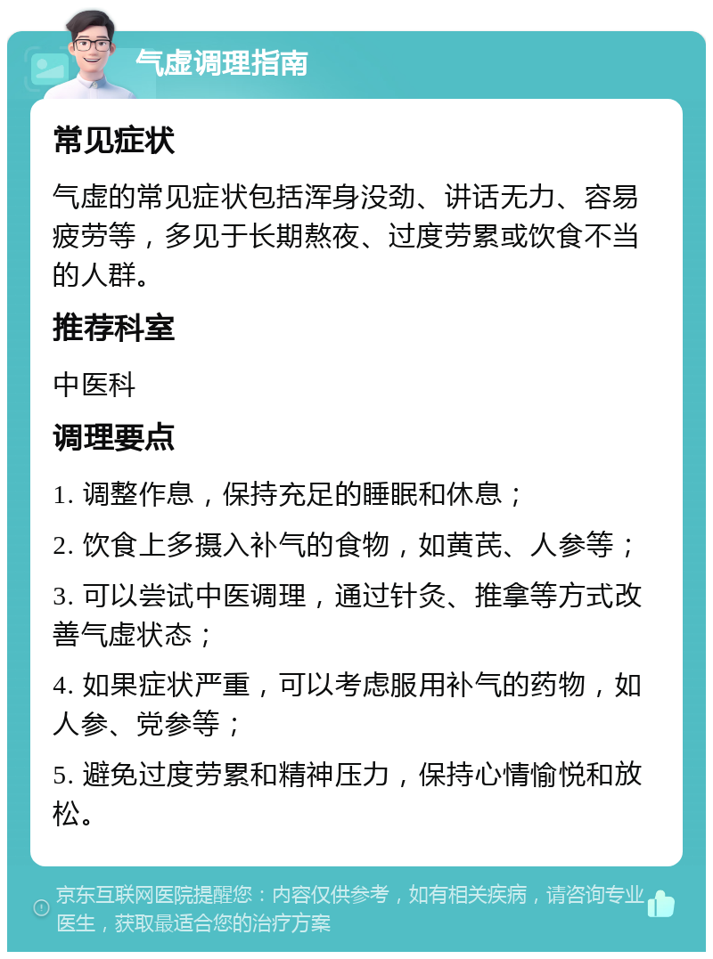 气虚调理指南 常见症状 气虚的常见症状包括浑身没劲、讲话无力、容易疲劳等，多见于长期熬夜、过度劳累或饮食不当的人群。 推荐科室 中医科 调理要点 1. 调整作息，保持充足的睡眠和休息； 2. 饮食上多摄入补气的食物，如黄芪、人参等； 3. 可以尝试中医调理，通过针灸、推拿等方式改善气虚状态； 4. 如果症状严重，可以考虑服用补气的药物，如人参、党参等； 5. 避免过度劳累和精神压力，保持心情愉悦和放松。