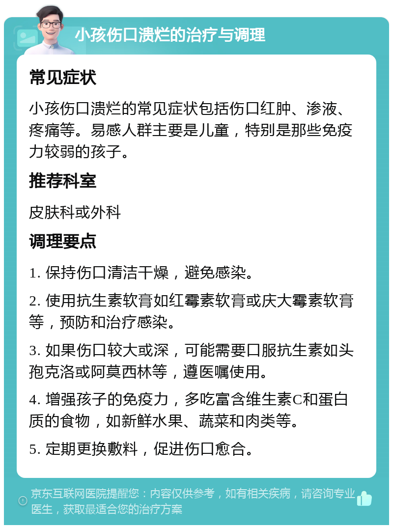 小孩伤口溃烂的治疗与调理 常见症状 小孩伤口溃烂的常见症状包括伤口红肿、渗液、疼痛等。易感人群主要是儿童，特别是那些免疫力较弱的孩子。 推荐科室 皮肤科或外科 调理要点 1. 保持伤口清洁干燥，避免感染。 2. 使用抗生素软膏如红霉素软膏或庆大霉素软膏等，预防和治疗感染。 3. 如果伤口较大或深，可能需要口服抗生素如头孢克洛或阿莫西林等，遵医嘱使用。 4. 增强孩子的免疫力，多吃富含维生素C和蛋白质的食物，如新鲜水果、蔬菜和肉类等。 5. 定期更换敷料，促进伤口愈合。