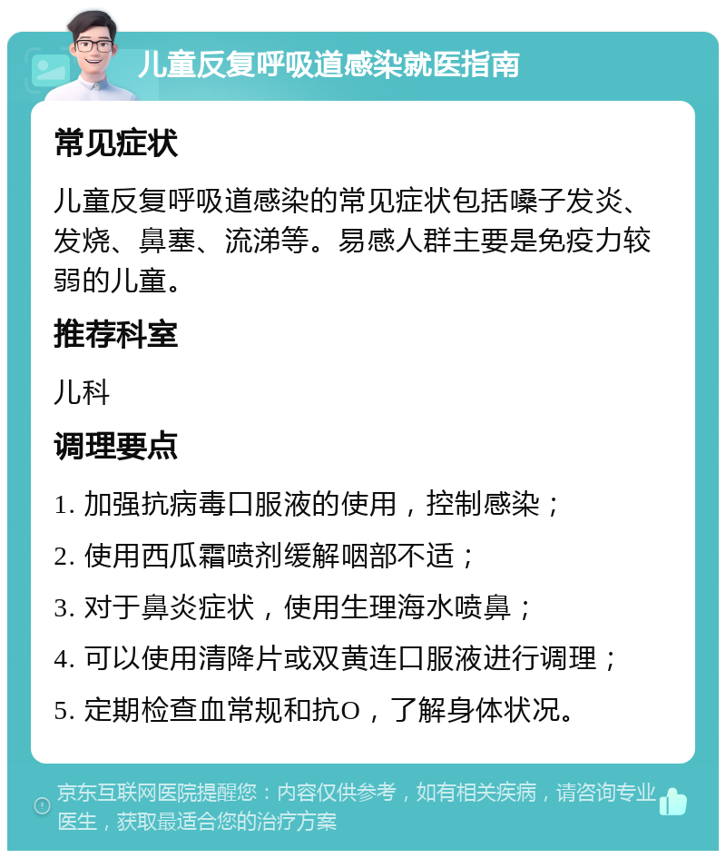 儿童反复呼吸道感染就医指南 常见症状 儿童反复呼吸道感染的常见症状包括嗓子发炎、发烧、鼻塞、流涕等。易感人群主要是免疫力较弱的儿童。 推荐科室 儿科 调理要点 1. 加强抗病毒口服液的使用，控制感染； 2. 使用西瓜霜喷剂缓解咽部不适； 3. 对于鼻炎症状，使用生理海水喷鼻； 4. 可以使用清降片或双黄连口服液进行调理； 5. 定期检查血常规和抗O，了解身体状况。