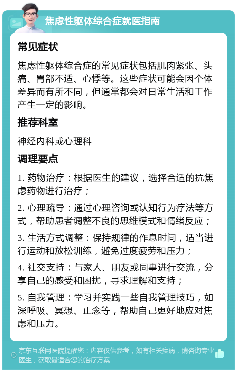 焦虑性躯体综合症就医指南 常见症状 焦虑性躯体综合症的常见症状包括肌肉紧张、头痛、胃部不适、心悸等。这些症状可能会因个体差异而有所不同，但通常都会对日常生活和工作产生一定的影响。 推荐科室 神经内科或心理科 调理要点 1. 药物治疗：根据医生的建议，选择合适的抗焦虑药物进行治疗； 2. 心理疏导：通过心理咨询或认知行为疗法等方式，帮助患者调整不良的思维模式和情绪反应； 3. 生活方式调整：保持规律的作息时间，适当进行运动和放松训练，避免过度疲劳和压力； 4. 社交支持：与家人、朋友或同事进行交流，分享自己的感受和困扰，寻求理解和支持； 5. 自我管理：学习并实践一些自我管理技巧，如深呼吸、冥想、正念等，帮助自己更好地应对焦虑和压力。