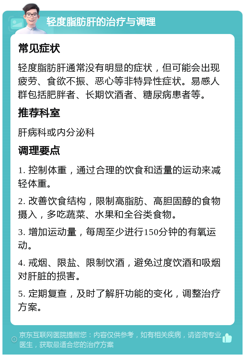 轻度脂肪肝的治疗与调理 常见症状 轻度脂肪肝通常没有明显的症状，但可能会出现疲劳、食欲不振、恶心等非特异性症状。易感人群包括肥胖者、长期饮酒者、糖尿病患者等。 推荐科室 肝病科或内分泌科 调理要点 1. 控制体重，通过合理的饮食和适量的运动来减轻体重。 2. 改善饮食结构，限制高脂肪、高胆固醇的食物摄入，多吃蔬菜、水果和全谷类食物。 3. 增加运动量，每周至少进行150分钟的有氧运动。 4. 戒烟、限盐、限制饮酒，避免过度饮酒和吸烟对肝脏的损害。 5. 定期复查，及时了解肝功能的变化，调整治疗方案。