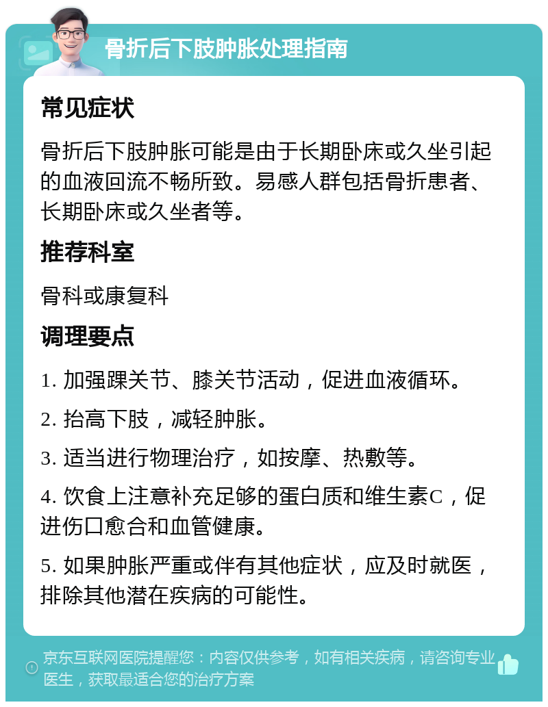 骨折后下肢肿胀处理指南 常见症状 骨折后下肢肿胀可能是由于长期卧床或久坐引起的血液回流不畅所致。易感人群包括骨折患者、长期卧床或久坐者等。 推荐科室 骨科或康复科 调理要点 1. 加强踝关节、膝关节活动，促进血液循环。 2. 抬高下肢，减轻肿胀。 3. 适当进行物理治疗，如按摩、热敷等。 4. 饮食上注意补充足够的蛋白质和维生素C，促进伤口愈合和血管健康。 5. 如果肿胀严重或伴有其他症状，应及时就医，排除其他潜在疾病的可能性。