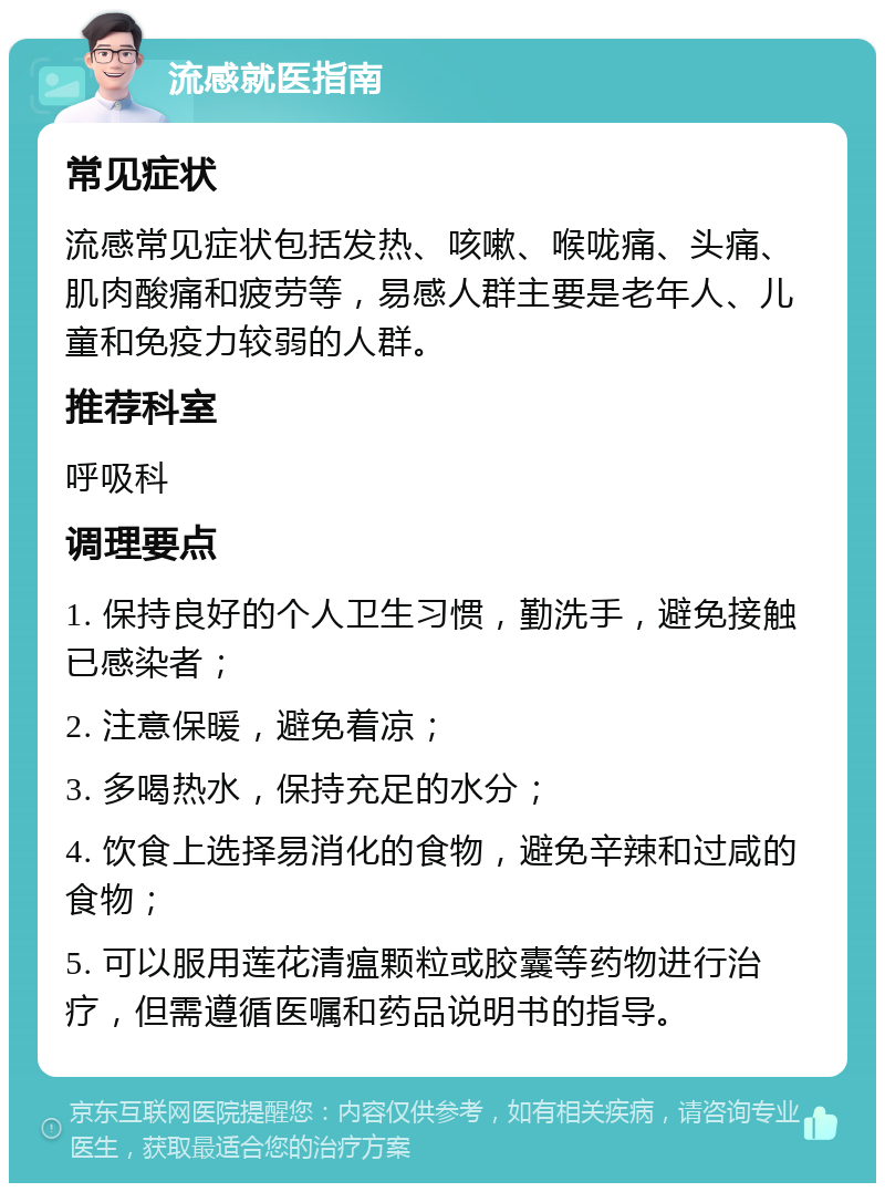 流感就医指南 常见症状 流感常见症状包括发热、咳嗽、喉咙痛、头痛、肌肉酸痛和疲劳等，易感人群主要是老年人、儿童和免疫力较弱的人群。 推荐科室 呼吸科 调理要点 1. 保持良好的个人卫生习惯，勤洗手，避免接触已感染者； 2. 注意保暖，避免着凉； 3. 多喝热水，保持充足的水分； 4. 饮食上选择易消化的食物，避免辛辣和过咸的食物； 5. 可以服用莲花清瘟颗粒或胶囊等药物进行治疗，但需遵循医嘱和药品说明书的指导。