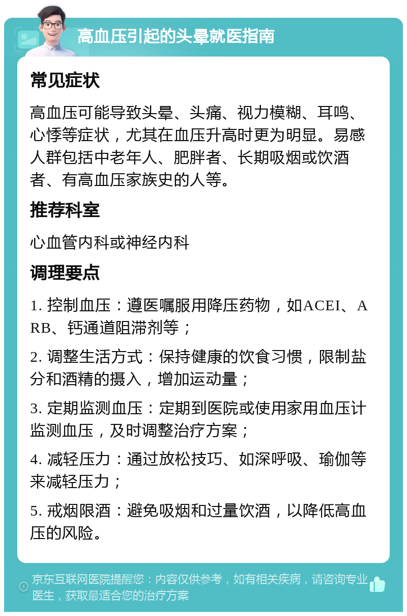 高血压引起的头晕就医指南 常见症状 高血压可能导致头晕、头痛、视力模糊、耳鸣、心悸等症状，尤其在血压升高时更为明显。易感人群包括中老年人、肥胖者、长期吸烟或饮酒者、有高血压家族史的人等。 推荐科室 心血管内科或神经内科 调理要点 1. 控制血压：遵医嘱服用降压药物，如ACEI、ARB、钙通道阻滞剂等； 2. 调整生活方式：保持健康的饮食习惯，限制盐分和酒精的摄入，增加运动量； 3. 定期监测血压：定期到医院或使用家用血压计监测血压，及时调整治疗方案； 4. 减轻压力：通过放松技巧、如深呼吸、瑜伽等来减轻压力； 5. 戒烟限酒：避免吸烟和过量饮酒，以降低高血压的风险。