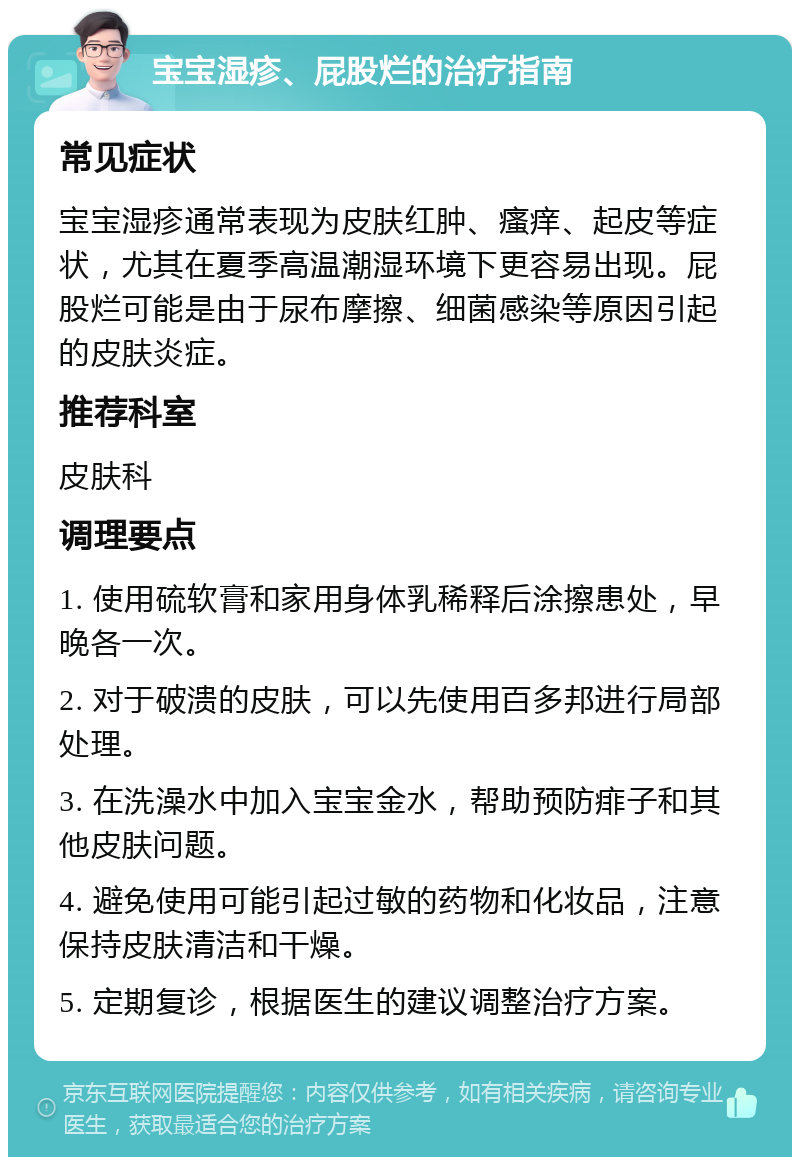 宝宝湿疹、屁股烂的治疗指南 常见症状 宝宝湿疹通常表现为皮肤红肿、瘙痒、起皮等症状，尤其在夏季高温潮湿环境下更容易出现。屁股烂可能是由于尿布摩擦、细菌感染等原因引起的皮肤炎症。 推荐科室 皮肤科 调理要点 1. 使用硫软膏和家用身体乳稀释后涂擦患处，早晚各一次。 2. 对于破溃的皮肤，可以先使用百多邦进行局部处理。 3. 在洗澡水中加入宝宝金水，帮助预防痱子和其他皮肤问题。 4. 避免使用可能引起过敏的药物和化妆品，注意保持皮肤清洁和干燥。 5. 定期复诊，根据医生的建议调整治疗方案。