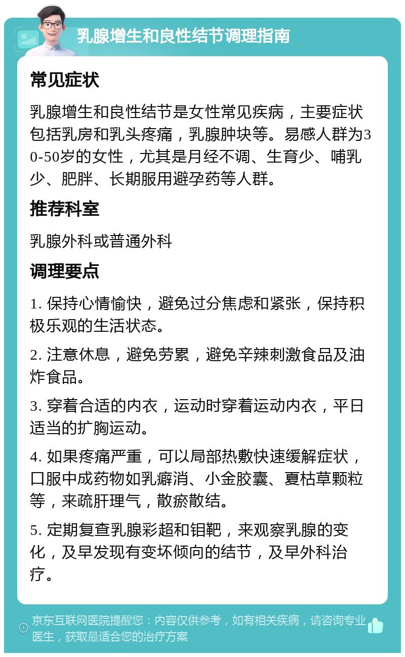 乳腺增生和良性结节调理指南 常见症状 乳腺增生和良性结节是女性常见疾病，主要症状包括乳房和乳头疼痛，乳腺肿块等。易感人群为30-50岁的女性，尤其是月经不调、生育少、哺乳少、肥胖、长期服用避孕药等人群。 推荐科室 乳腺外科或普通外科 调理要点 1. 保持心情愉快，避免过分焦虑和紧张，保持积极乐观的生活状态。 2. 注意休息，避免劳累，避免辛辣刺激食品及油炸食品。 3. 穿着合适的内衣，运动时穿着运动内衣，平日适当的扩胸运动。 4. 如果疼痛严重，可以局部热敷快速缓解症状，口服中成药物如乳癖消、小金胶囊、夏枯草颗粒等，来疏肝理气，散瘀散结。 5. 定期复查乳腺彩超和钼靶，来观察乳腺的变化，及早发现有变坏倾向的结节，及早外科治疗。