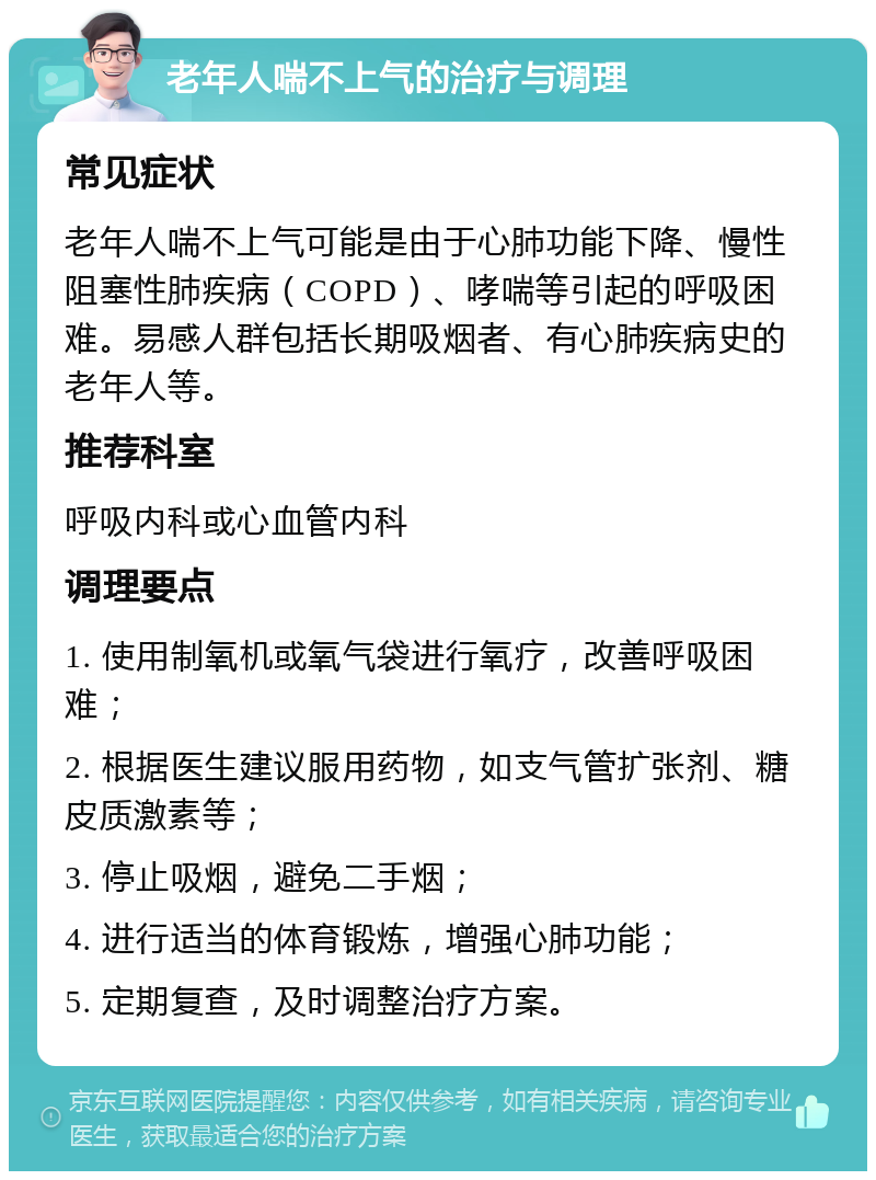 老年人喘不上气的治疗与调理 常见症状 老年人喘不上气可能是由于心肺功能下降、慢性阻塞性肺疾病（COPD）、哮喘等引起的呼吸困难。易感人群包括长期吸烟者、有心肺疾病史的老年人等。 推荐科室 呼吸内科或心血管内科 调理要点 1. 使用制氧机或氧气袋进行氧疗，改善呼吸困难； 2. 根据医生建议服用药物，如支气管扩张剂、糖皮质激素等； 3. 停止吸烟，避免二手烟； 4. 进行适当的体育锻炼，增强心肺功能； 5. 定期复查，及时调整治疗方案。